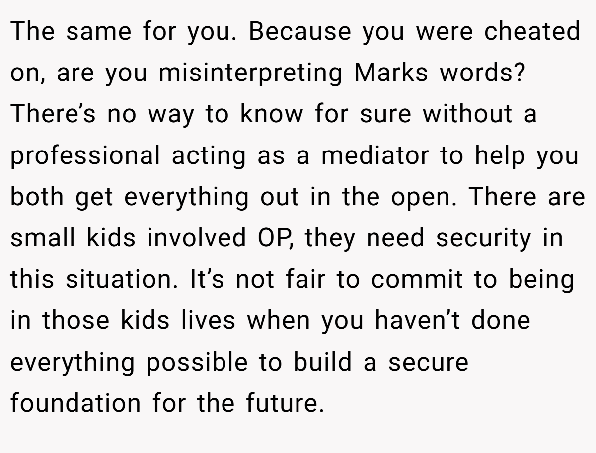 The same for you. Because you were cheated on, are you misinterpreting Marks words? There’s no way to know for sure without a professional acting as a mediator to help you both get everything out in the open. There are small kids involved OP, they need security in this situation. It’s not fair to commit to being in those kids lives when you haven’t done everything possible to build a secure foundation for the future.