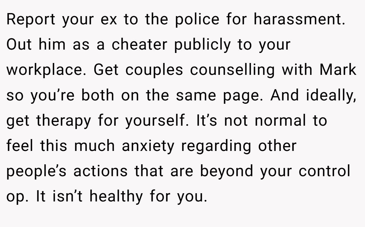 Report your ex to the police for harassment. Out him as a cheater publicly to your workplace. Get couples counselling with Mark so you’re both on the same page. And ideally, get therapy for yourself. It’s not normal to feel this much anxiety regarding other people’s actions that are beyond your control op. It isn’t healthy for you. 
