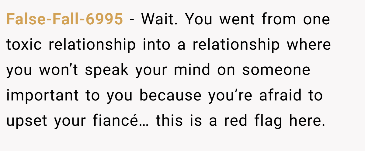 False-Fall-6995 − Wait. You went from one toxic relationship into a relationship where you won’t speak your mind on someone important to you because you’re afraid to upset your fiancé… this is a red flag here.