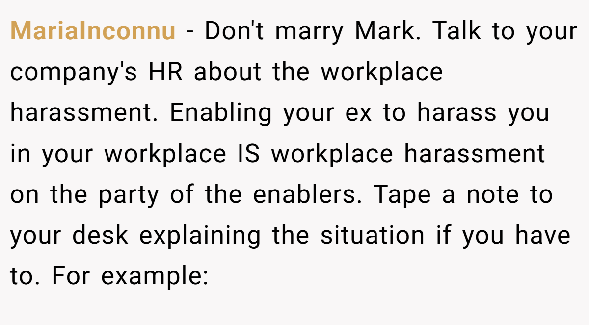 MariaInconnu − Don't marry Mark. Talk to your company's HR about the workplace harassment. Enabling your ex to harass you in your workplace IS workplace harassment on the party of the enablers. Tape a note to your desk explaining the situation if you have to. For example: