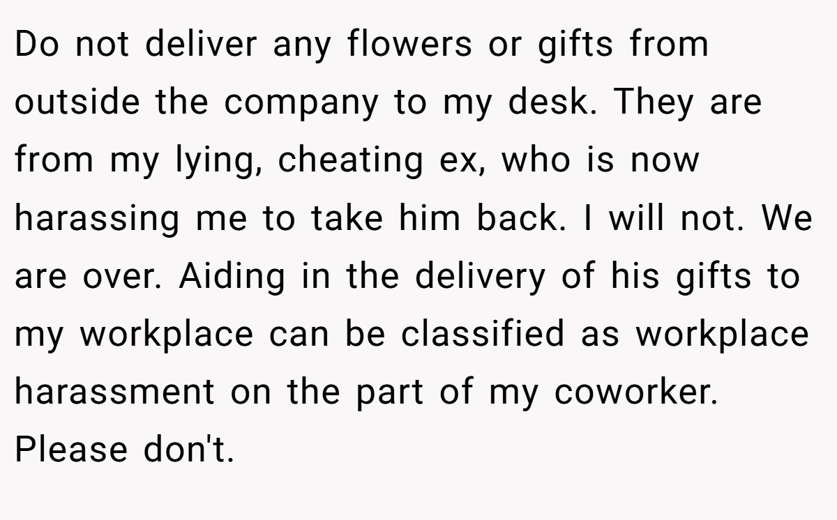 Do not deliver any flowers or gifts from outside the company to my desk. They are from my lying, cheating ex, who is now harassing me to take him back. I will not. We are over. Aiding in the delivery of his gifts to my workplace can be classified as workplace harassment on the part of my coworker. Please don't.