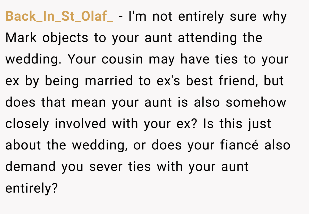 Back_In_St_Olaf_ − I'm not entirely sure why Mark objects to your aunt attending the wedding. Your cousin may have ties to your ex by being married to ex's best friend, but does that mean your aunt is also somehow closely involved with your ex? Is this just about the wedding, or does your fiancé also demand you sever ties with your aunt entirely?