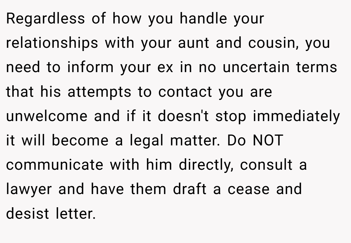 Regardless of how you handle your relationships with your aunt and cousin, you need to inform your ex in no uncertain terms that his attempts to contact you are unwelcome and if it doesn't stop immediately it will become a legal matter. Do NOT communicate with him directly, consult a lawyer and have them draft a cease and desist letter.