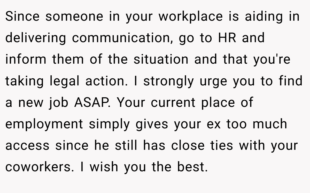 Since someone in your workplace is aiding in delivering communication, go to HR and inform them of the situation and that you're taking legal action. I strongly urge you to find a new job ASAP. Your current place of employment simply gives your ex too much access since he still has close ties with your coworkers. I wish you the best.