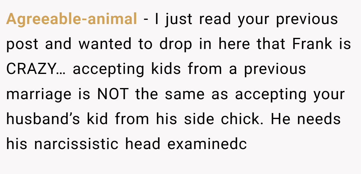 Agreeable-animal − I just read your previous post and wanted to drop in here that Frank is CRAZY… accepting kids from a previous marriage is NOT the same as accepting your husband’s kid from his side chick. He needs his narcissistic head examinedc