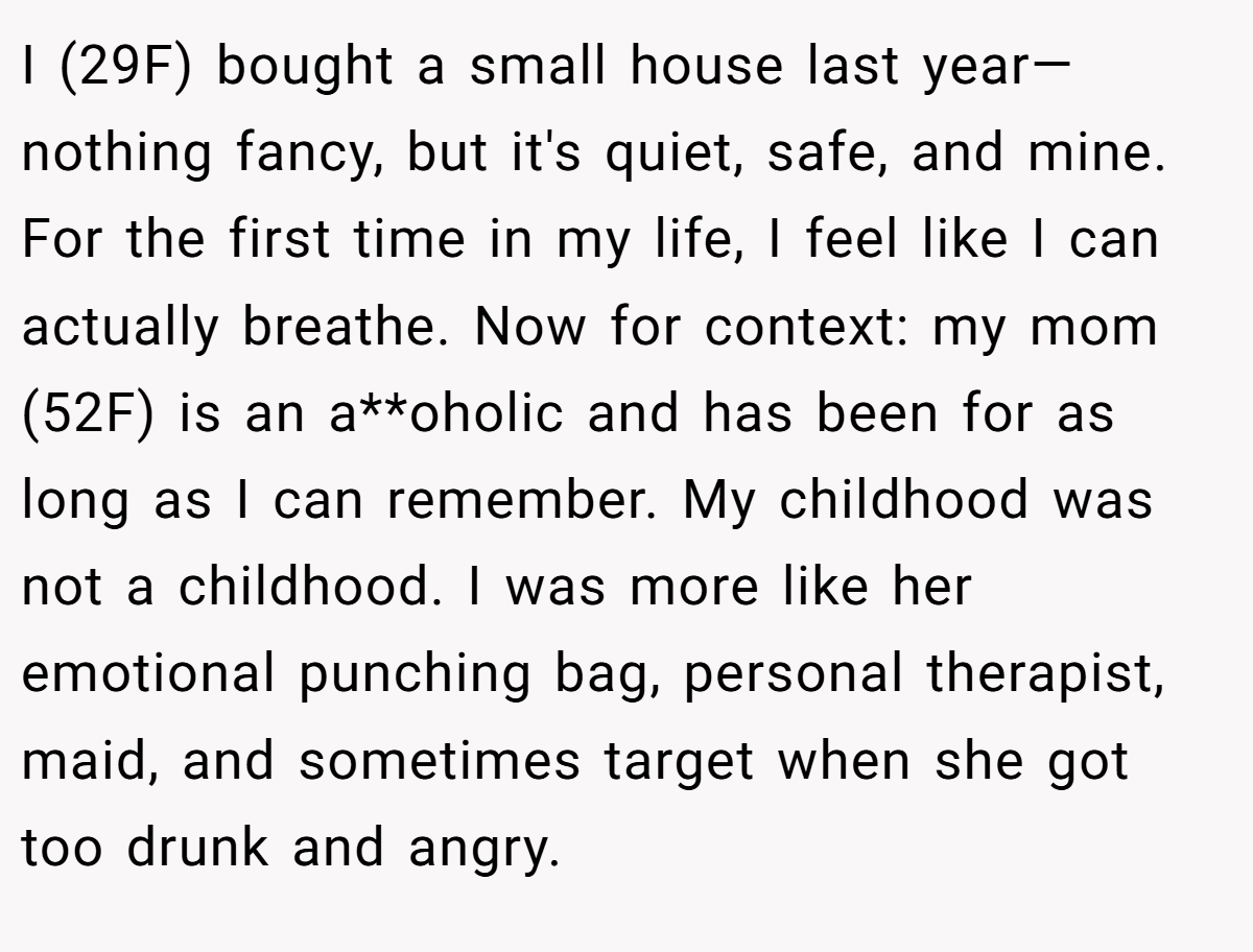 I (29F) bought a small house last year—nothing fancy, but it's quiet, safe, and mine. For the first time in my life, I feel like I can actually breathe. Now for context: my mom (52F) is an a**oholic and has been for as long as I can remember. My childhood was not a childhood. I was more like her emotional punching bag, personal therapist, maid, and sometimes target when she got too drunk and angry.