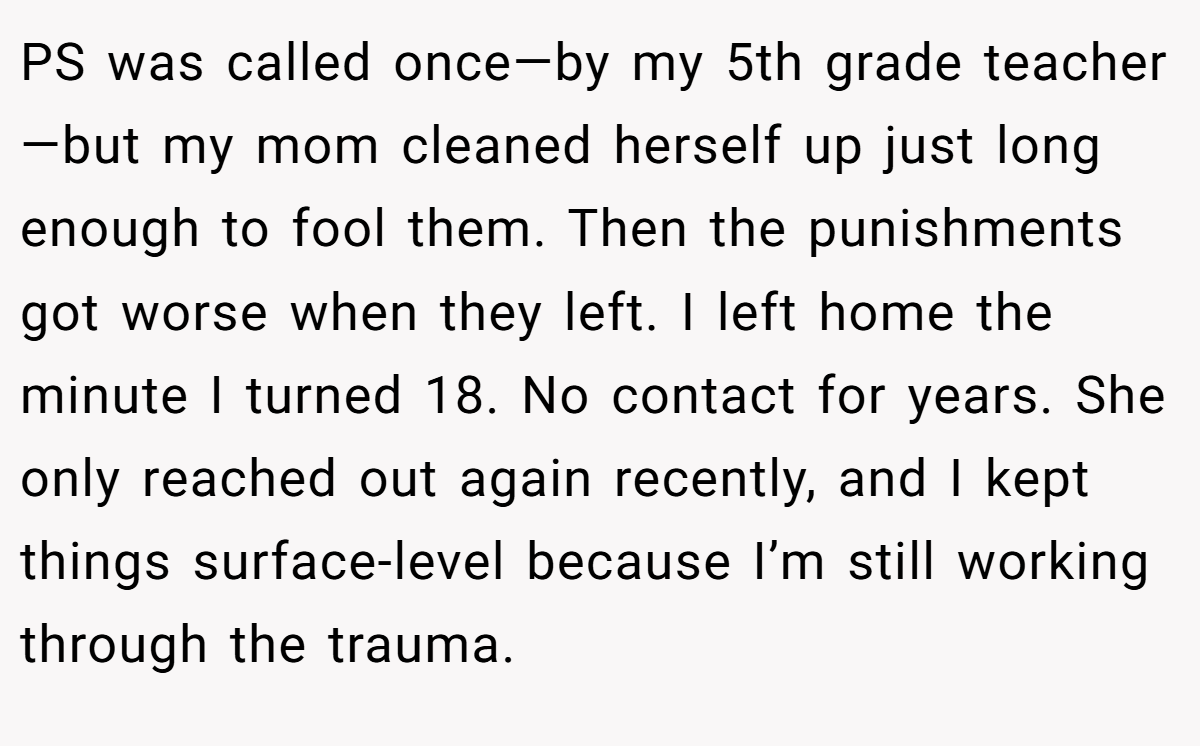 PS was called once—by my 5th grade teacher—but my mom cleaned herself up just long enough to fool them. Then the punishments got worse when they left. I left home the minute I turned 18. No contact for years. She only reached out again recently, and I kept things surface-level because I’m still working through the trauma.