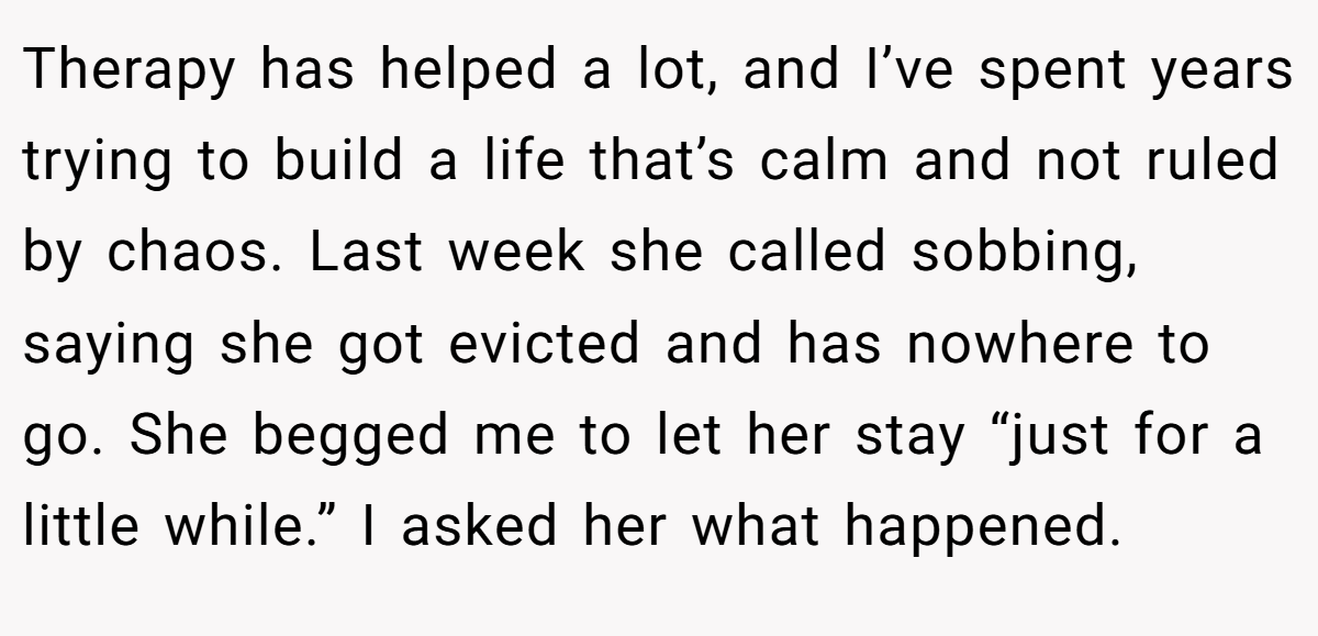 Therapy has helped a lot, and I’ve spent years trying to build a life that’s calm and not ruled by chaos. Last week she called sobbing, saying she got evicted and has nowhere to go. She begged me to let her stay “just for a little while.” I asked her what happened.