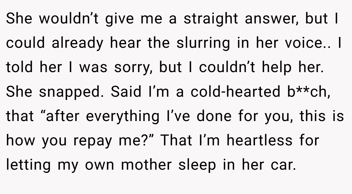 She wouldn’t give me a straight answer, but I could already hear the slurring in her voice.. I told her I was sorry, but I couldn’t help her. She snapped. Said I’m a cold-hearted b**ch, that “after everything I’ve done for you, this is how you repay me?” That I’m heartless for letting my own mother sleep in her car.