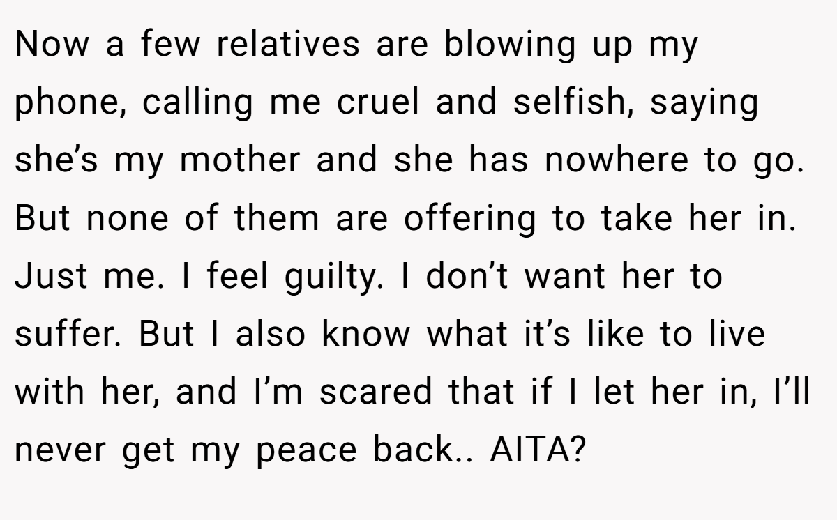 Now a few relatives are blowing up my phone, calling me cruel and selfish, saying she’s my mother and she has nowhere to go. But none of them are offering to take her in. Just me. I feel guilty. I don’t want her to suffer. But I also know what it’s like to live with her, and I’m scared that if I let her in, I’ll never get my peace back.. AITA?