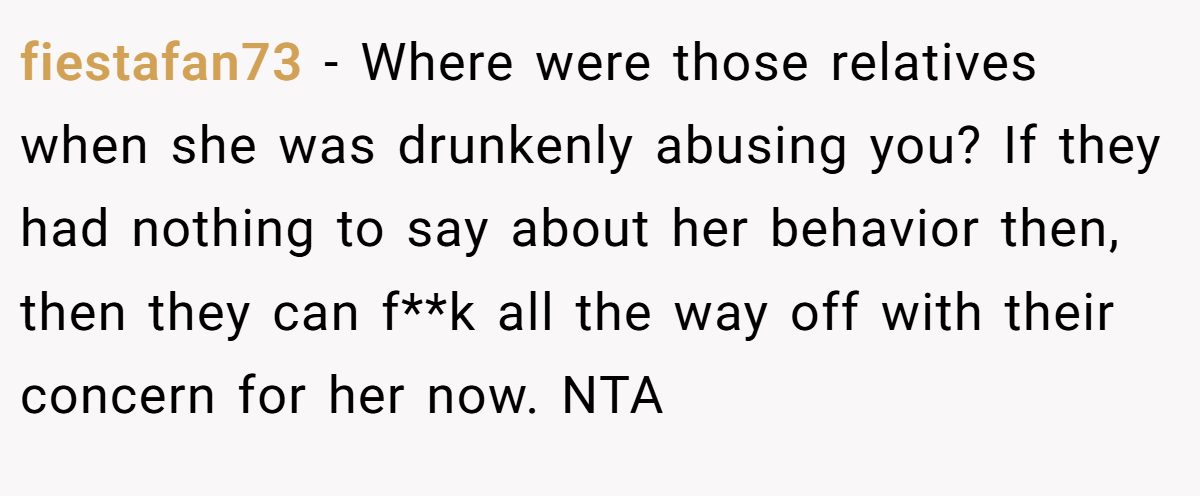 fiestafan73 − Where were those relatives when she was drunkenly abusing you? If they had nothing to say about her behavior then, then they can f**k all the way off with their concern for her now. NTA