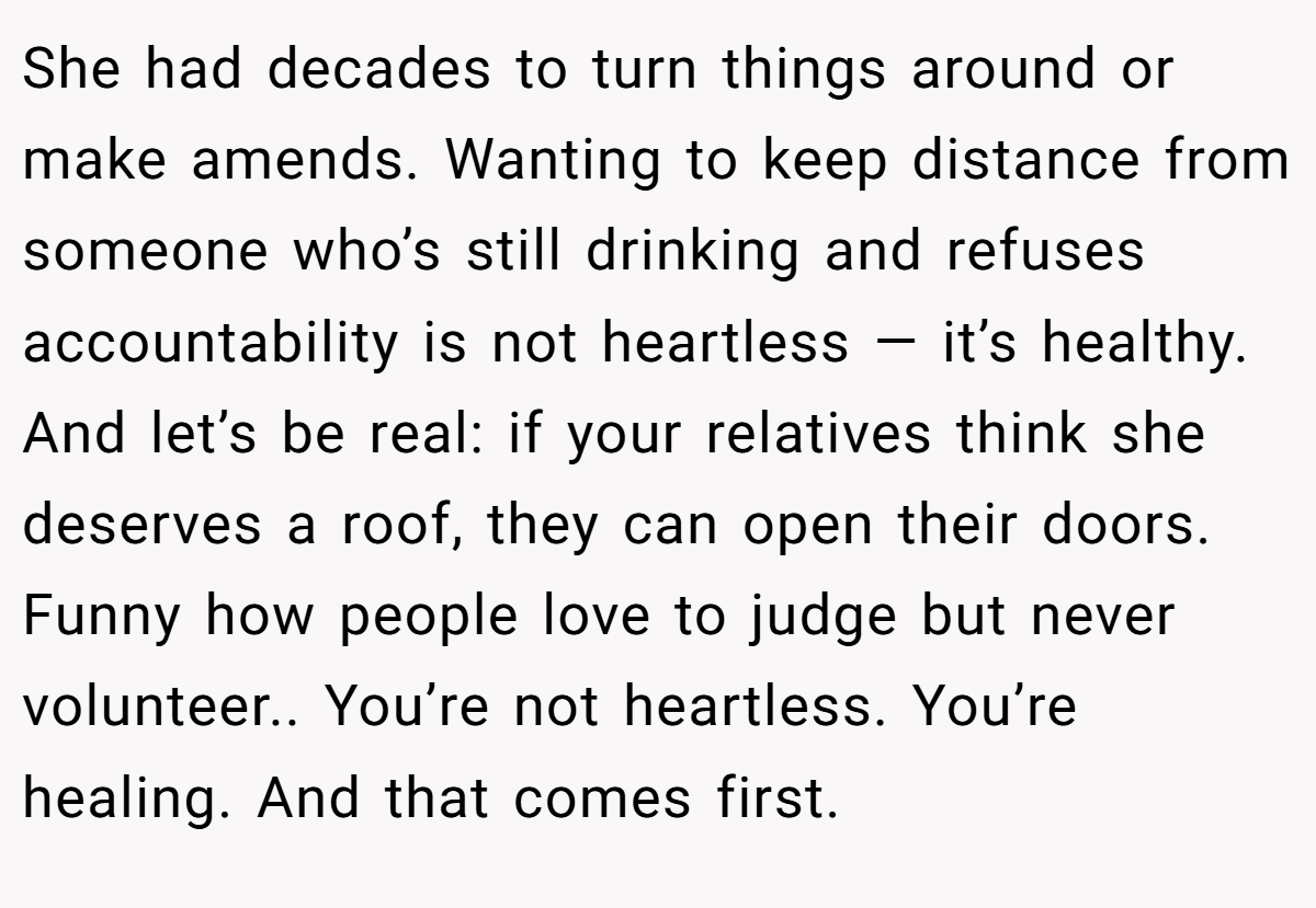 She had decades to turn things around or make amends. Wanting to keep distance from someone who’s still drinking and refuses accountability is not heartless — it’s healthy. And let’s be real: if your relatives think she deserves a roof, they can open their doors. Funny how people love to judge but never volunteer.. You’re not heartless. You’re healing. And that comes first.