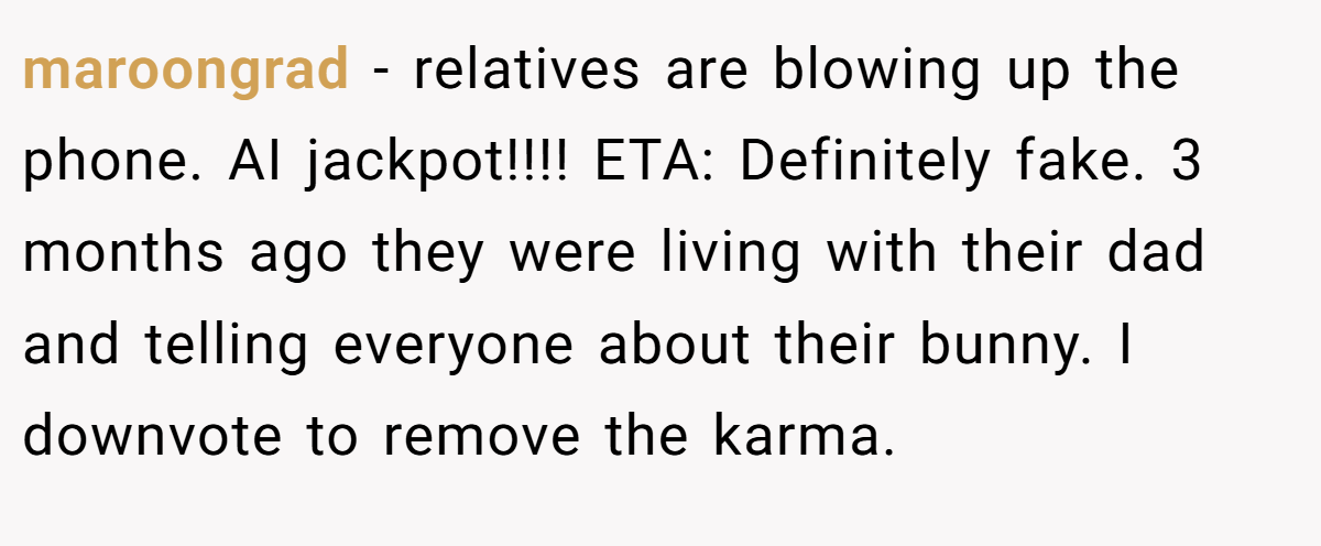 maroongrad − relatives are blowing up the phone. AI jackpot!!!! ETA: Definitely fake. 3 months ago they were living with their dad and telling everyone about their bunny. I downvote to remove the karma.