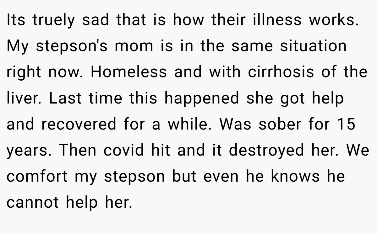 Its truely sad that is how their illness works. My stepson's mom is in the same situation right now. Homeless and with cirrhosis of the liver. Last time this happened she got help and recovered for a while. Was sober for 15 years. Then covid hit and it destroyed her. We comfort my stepson but even he knows he cannot help her.