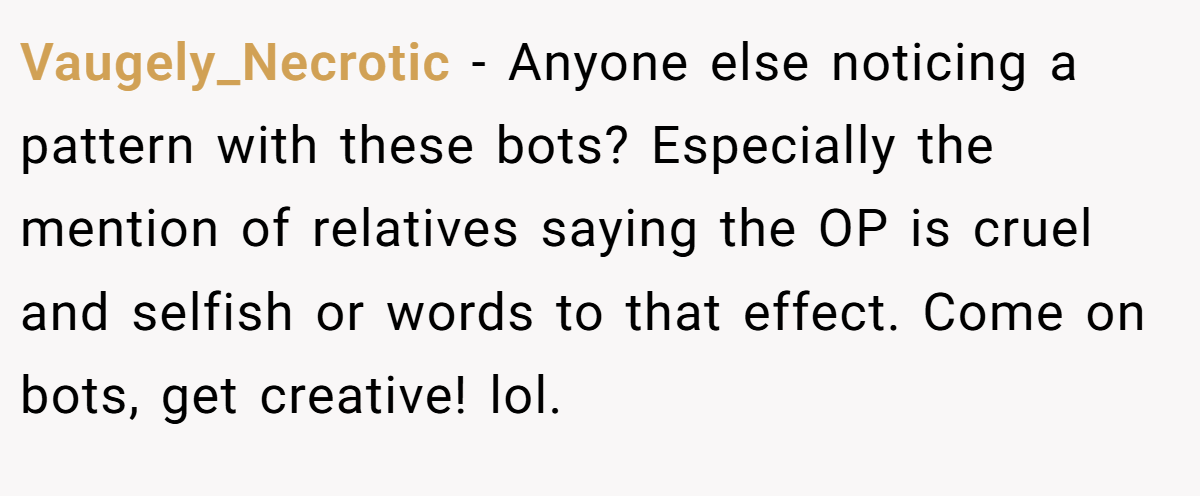Vaugely_Necrotic − Anyone else noticing a pattern with these bots? Especially the mention of relatives saying the OP is cruel and selfish or words to that effect. Come on bots, get creative! lol.