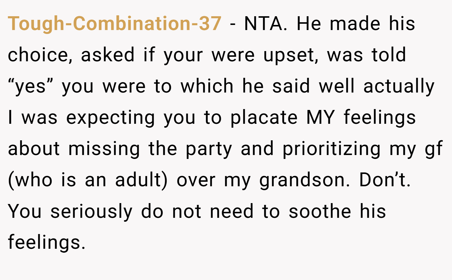 Tough-Combination-37 − NTA. He made his choice, asked if your were upset, was told “yes” you were to which he said well actually I was expecting you to placate MY feelings about missing the party and prioritizing my gf (who is an adult) over my grandson. Don’t. You seriously do not need to soothe his feelings.