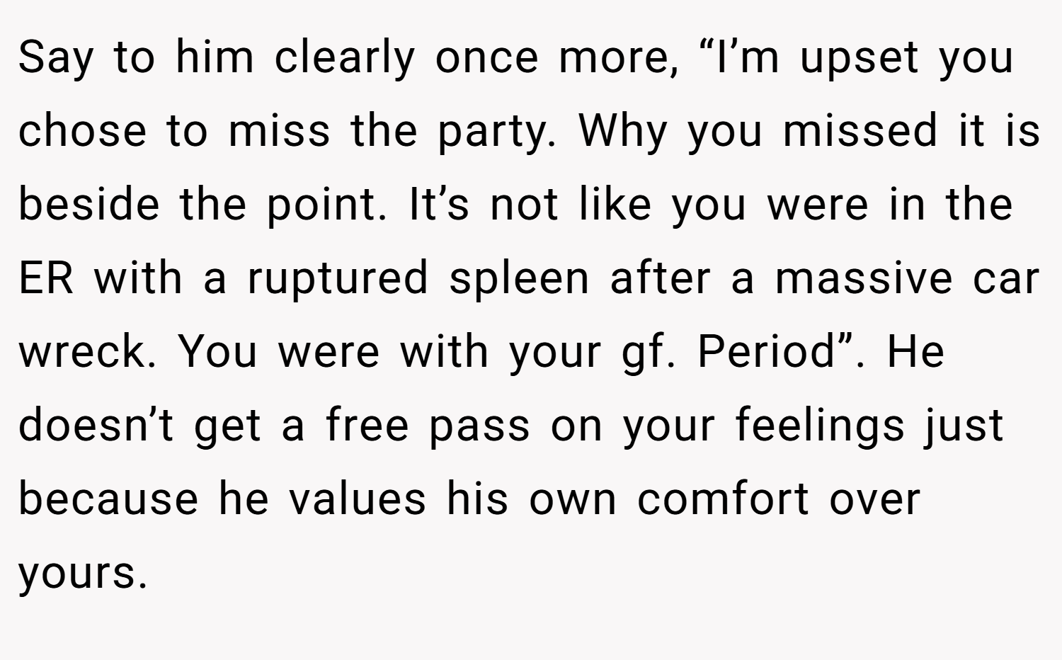 Say to him clearly once more, “I’m upset you chose to miss the party. Why you missed it is beside the point. It’s not like you were in the ER with a ruptured spleen after a massive car wreck. You were with your gf. Period”. He doesn’t get a free pass on your feelings just because he values his own comfort over yours.