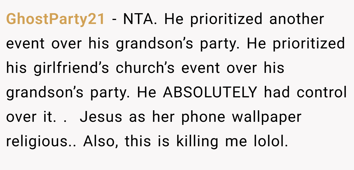 GhostParty21 − NTA. He prioritized another event over his grandson’s party. He prioritized his girlfriend’s church’s event over his grandson’s party. He ABSOLUTELY had control over it. .  Jesus as her phone wallpaper religious.. Also, this is killing me lolol.