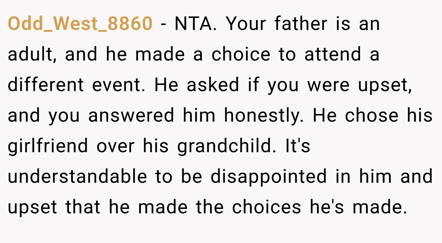 Odd_West_8860 − NTA. Your father is an adult, and he made a choice to attend a different event. He asked if you were upset, and you answered him honestly. He chose his girlfriend over his grandchild. It's understandable to be disappointed in him and upset that he made the choices he's made.