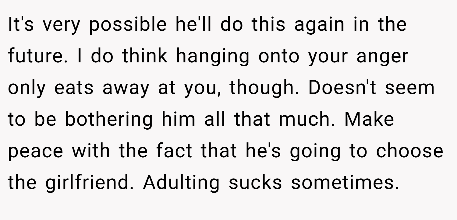 It's very possible he'll do this again in the future. I do think hanging onto your anger only eats away at you, though. Doesn't seem to be bothering him all that much. Make peace with the fact that he's going to choose the girlfriend. Adulting sucks sometimes.