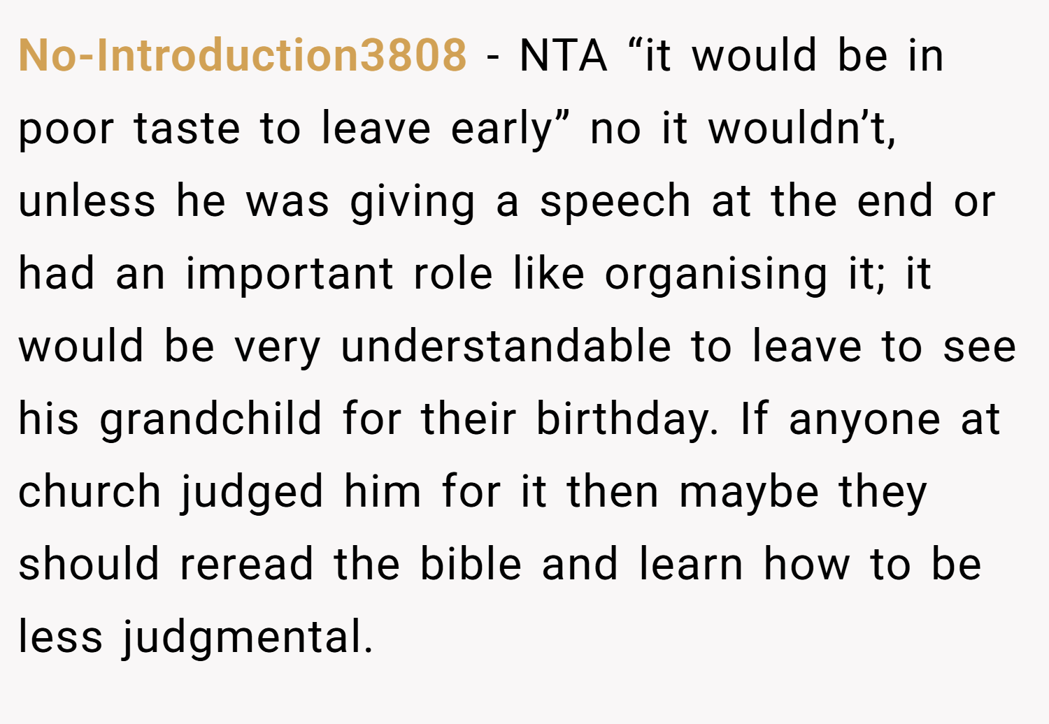 No-Introduction3808 − NTA “it would be in poor taste to leave early” no it wouldn’t, unless he was giving a speech at the end or had an important role like organising it; it would be very understandable to leave to see his grandchild for their birthday. If anyone at church judged him for it then maybe they should reread the bible and learn how to be less judgmental.