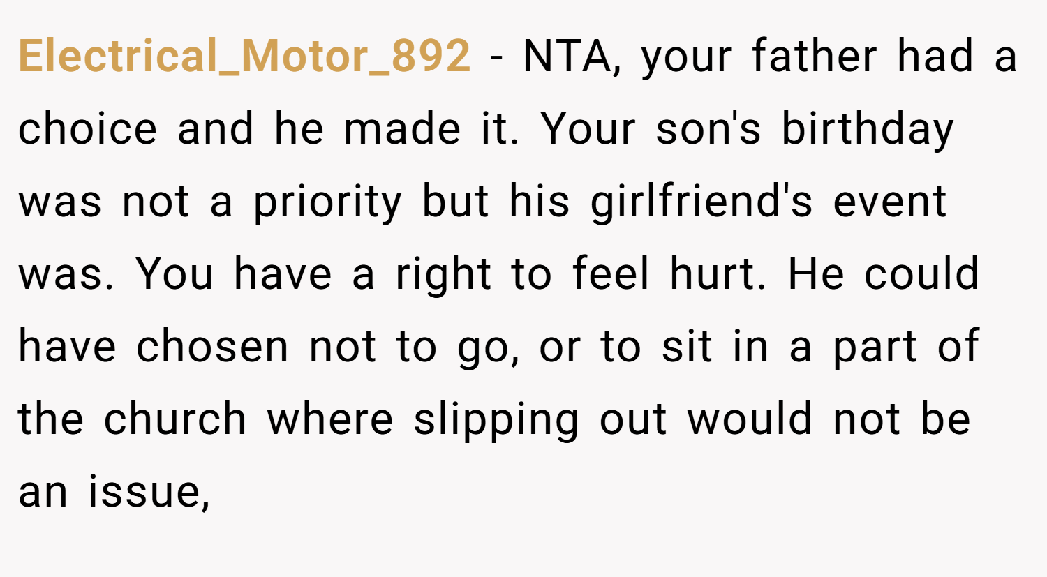 Electrical_Motor_892 − NTA, your father had a choice and he made it. Your son's birthday was not a priority but his girlfriend's event was. You have a right to feel hurt. He could have chosen not to go, or to sit in a part of the church where slipping out would not be an issue,