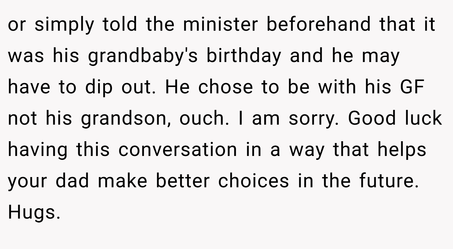 or simply told the minister beforehand that it was his grandbaby's birthday and he may have to dip out. He chose to be with his GF not his grandson, ouch. I am sorry. Good luck having this conversation in a way that helps your dad make better choices in the future. Hugs.