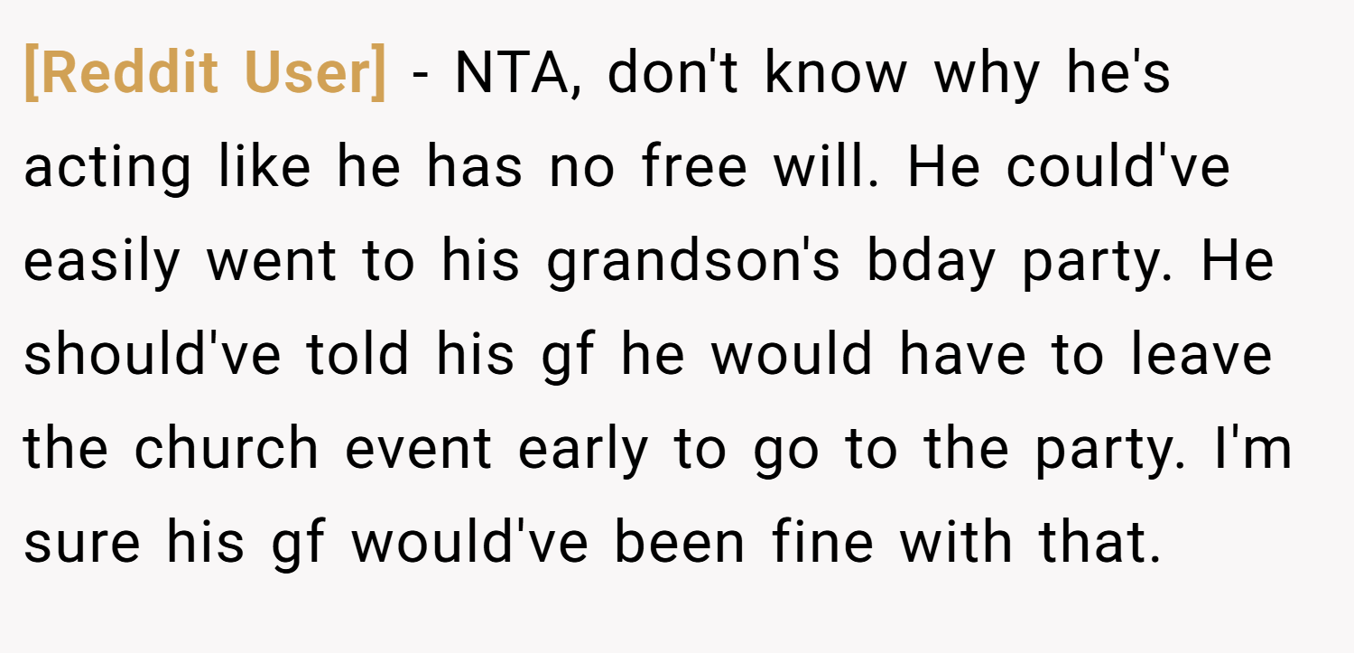 [Reddit User] − NTA, don't know why he's acting like he has no free will. He could've easily went to his grandson's bday party. He should've told his gf he would have to leave the church event early to go to the party. I'm sure his gf would've been fine with that.