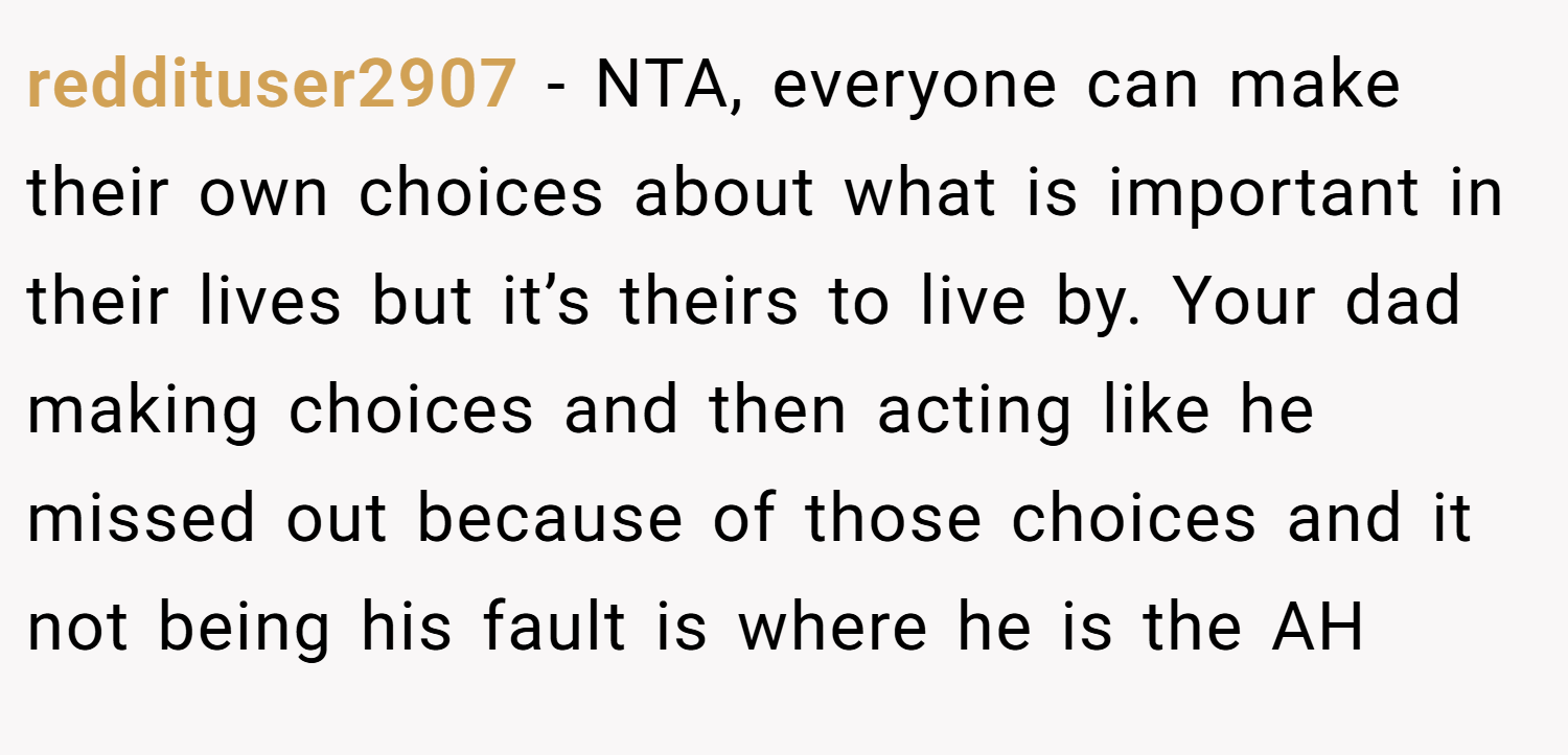 reddituser2907 − NTA, everyone can make their own choices about what is important in their lives but it’s theirs to live by. Your dad making choices and then acting like he missed out because of those choices and it not being his fault is where he is the AH