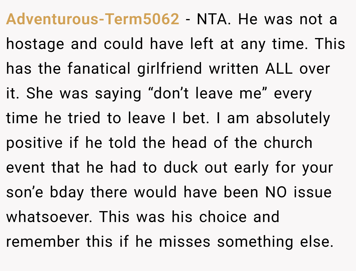 Adventurous-Term5062 − NTA. He was not a hostage and could have left at any time. This has the fanatical girlfriend written ALL over it. She was saying “don’t leave me” every time he tried to leave I bet. I am absolutely positive if he told the head of the church event that he had to duck out early for your son’e bday there would have been NO issue whatsoever. This was his choice and remember this if he misses something else.