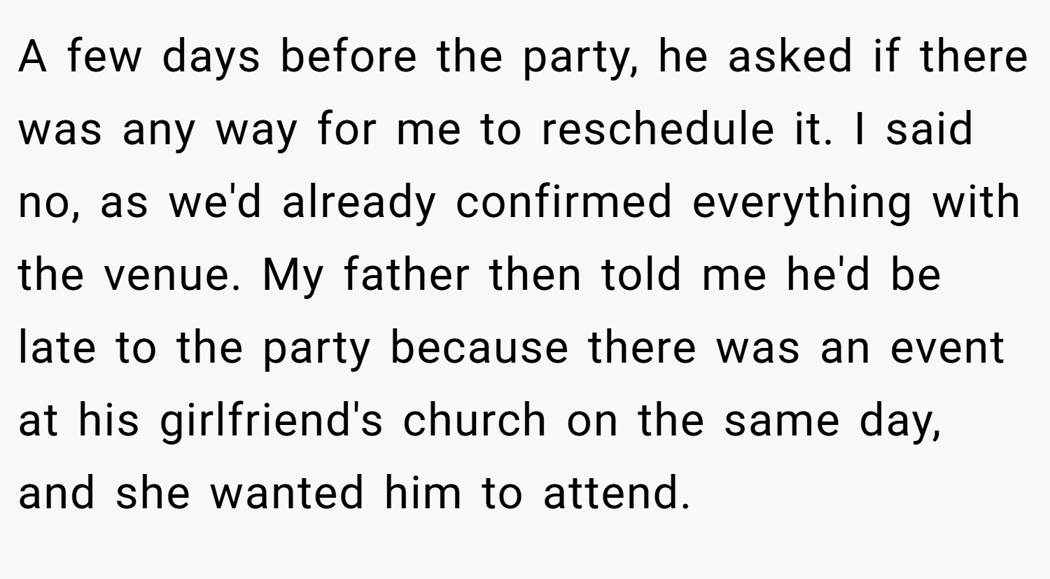 A few days before the party, he asked if there was any way for me to reschedule it. I said no, as we'd already confirmed everything with the venue. My father then told me he'd be late to the party because there was an event at his girlfriend's church on the same day, and she wanted him to attend.