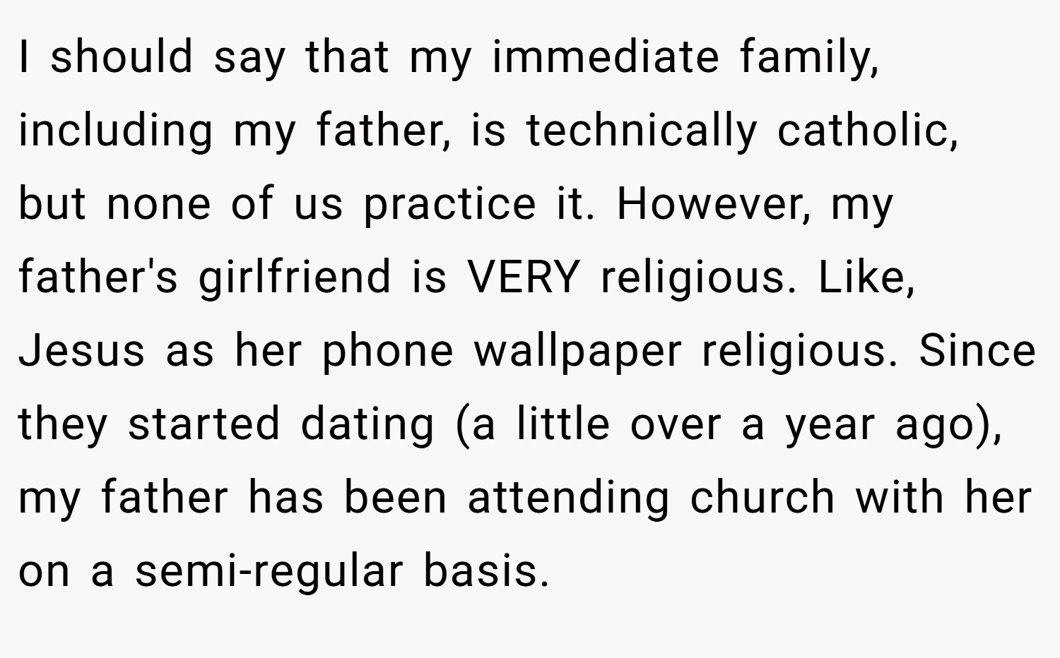 I should say that my immediate family, including my father, is technically catholic, but none of us practice it. However, my father's girlfriend is VERY religious. Like, Jesus as her phone wallpaper religious. Since they started dating (a little over a year ago), my father has been attending church with her on a semi-regular basis.
