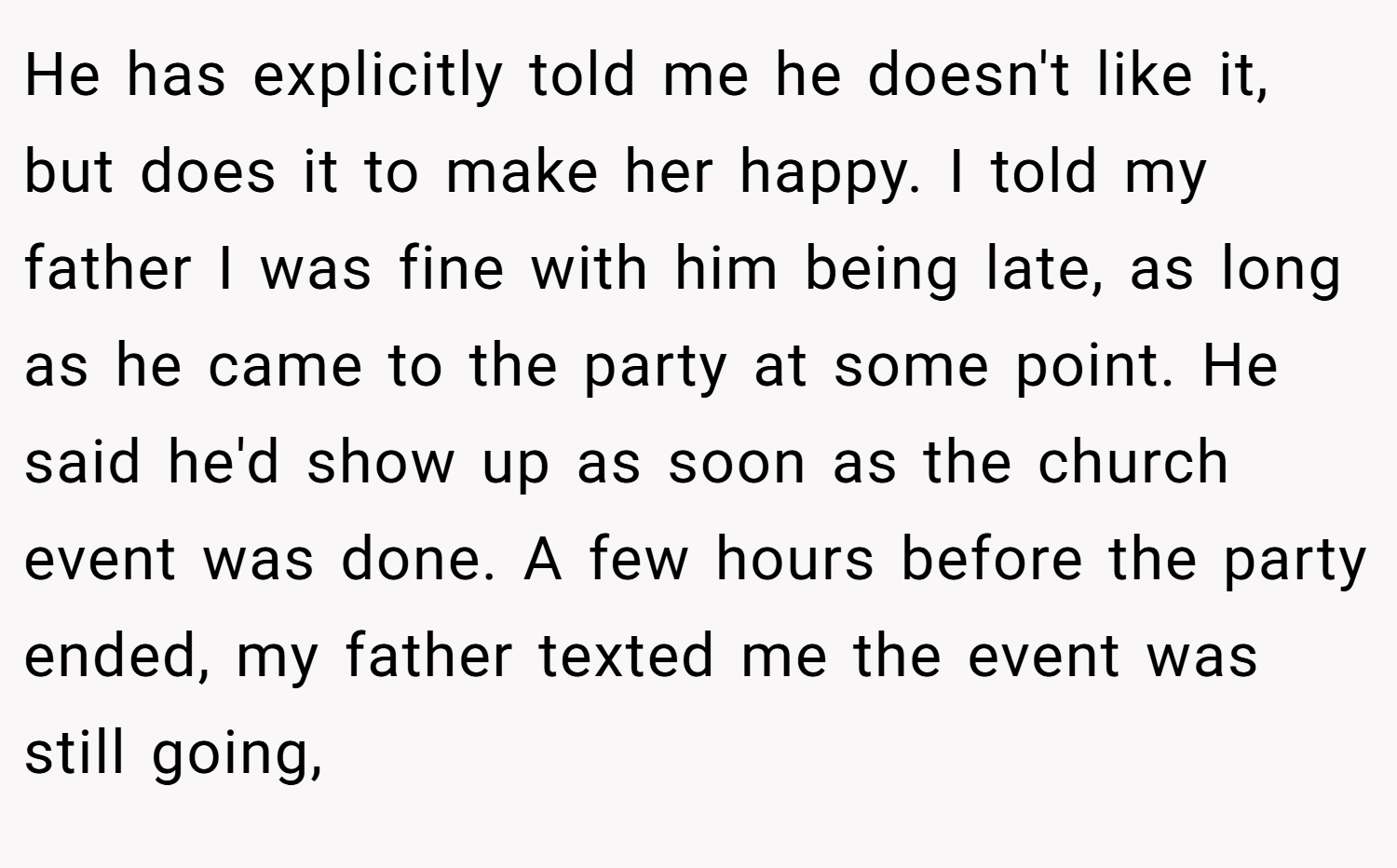 He has explicitly told me he doesn't like it, but does it to make her happy. I told my father I was fine with him being late, as long as he came to the party at some point. He said he'd show up as soon as the church event was done. A few hours before the party ended, my father texted me the event was still going,
