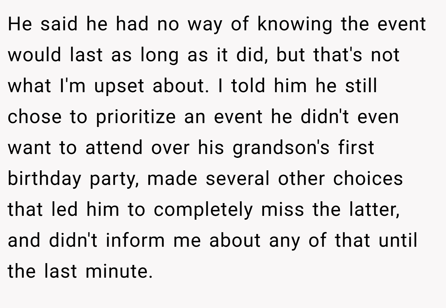 He said he had no way of knowing the event would last as long as it did, but that's not what I'm upset about. I told him he still chose to prioritize an event he didn't even want to attend over his grandson's first birthday party, made several other choices that led him to completely miss the latter, and didn't inform me about any of that until the last minute.