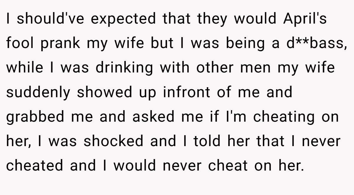 I should've expected that they would April's fool prank my wife but I was being a d**bass, while I was drinking with other men my wife suddenly showed up infront of me and grabbed me and asked me if I'm cheating on her, I was shocked and I told her that I never cheated and I would never cheat on her.