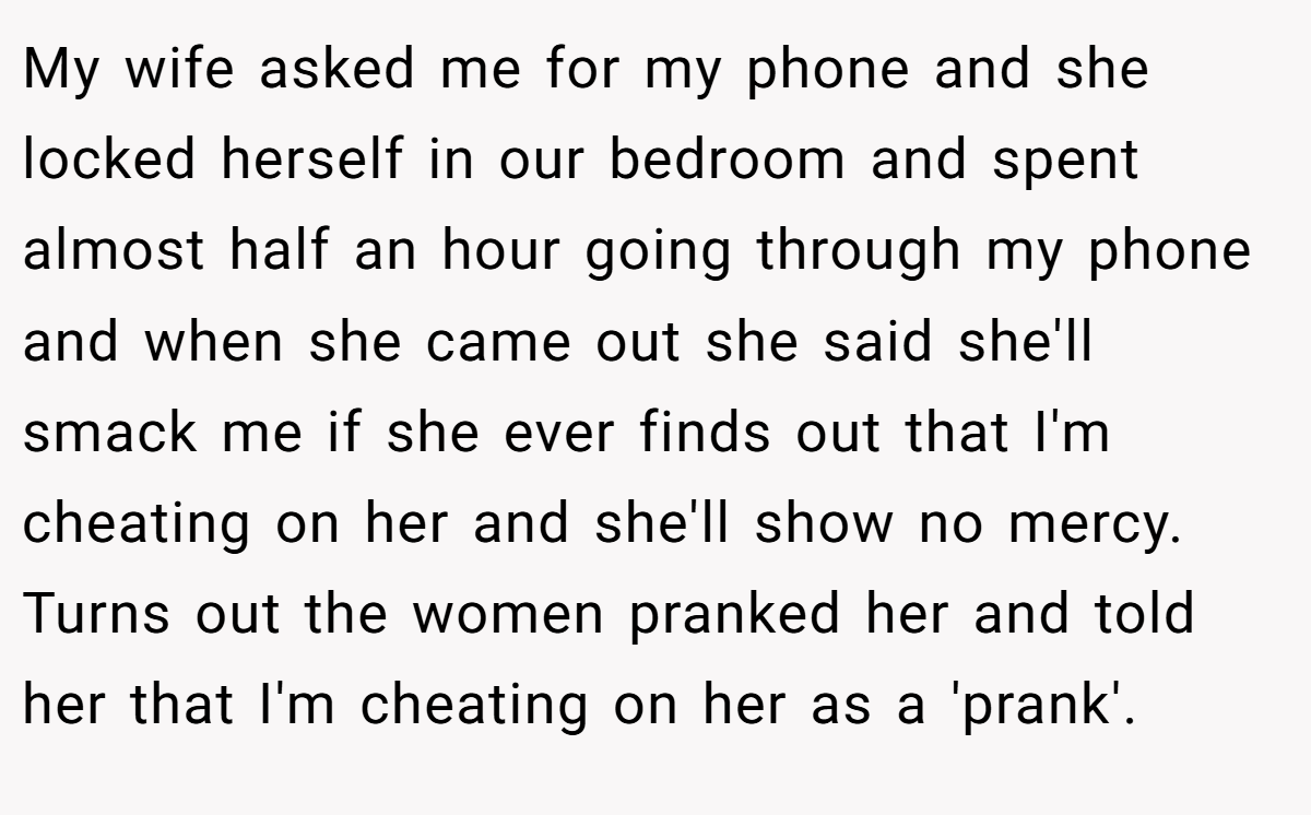 My wife asked me for my phone and she locked herself in our bedroom and spent almost half an hour going through my phone and when she came out she said she'll smack me if she ever finds out that I'm cheating on her and she'll show no mercy. Turns out the women pranked her and told her that I'm cheating on her as a 'prank'.