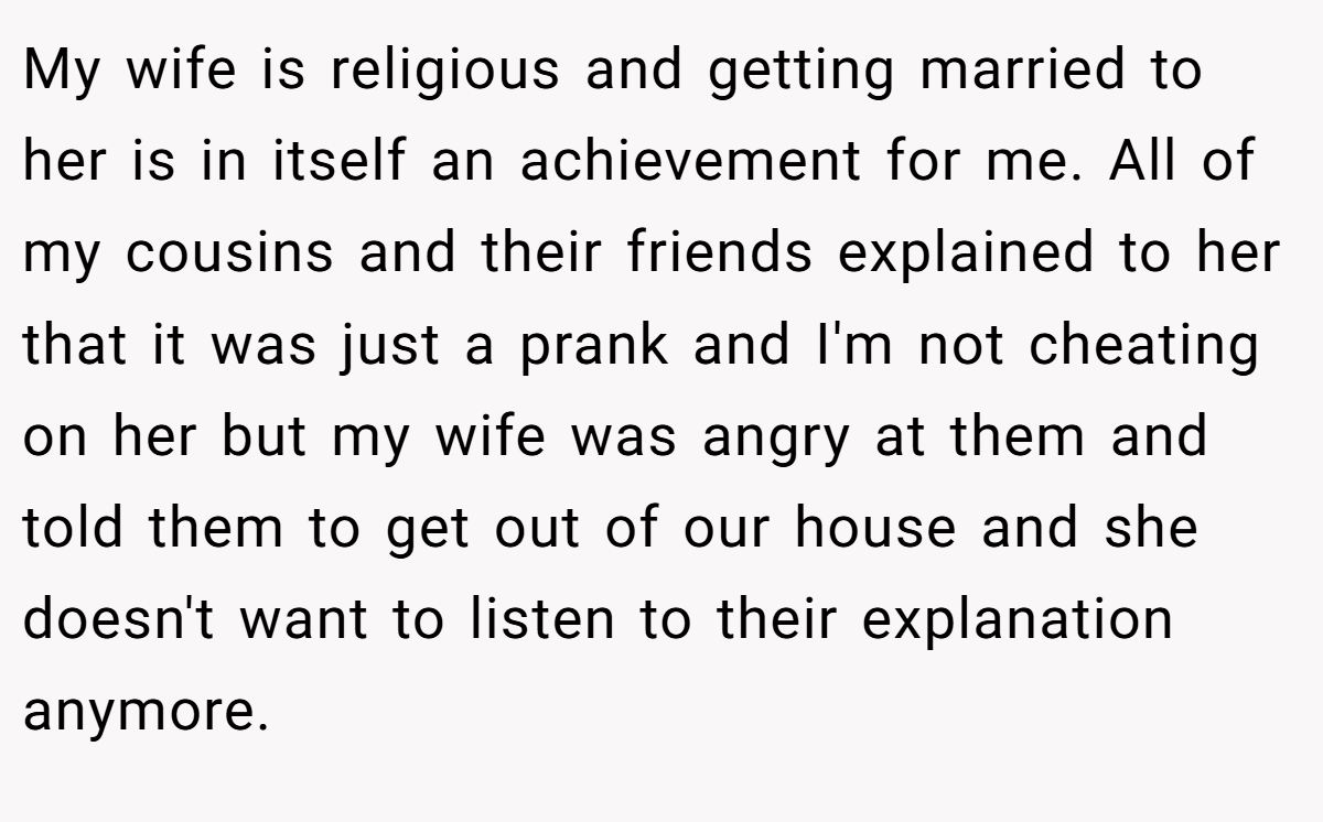 My wife is religious and getting married to her is in itself an achievement for me. All of my cousins and their friends explained to her that it was just a prank and I'm not cheating on her but my wife was angry at them and told them to get out of our house and she doesn't want to listen to their explanation anymore.