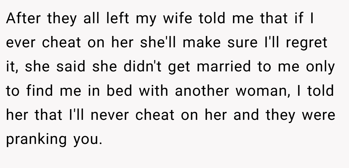 After they all left my wife told me that if I ever cheat on her she'll make sure I'll regret it, she said she didn't get married to me only to find me in bed with another woman, I told her that I'll never cheat on her and they were pranking you.