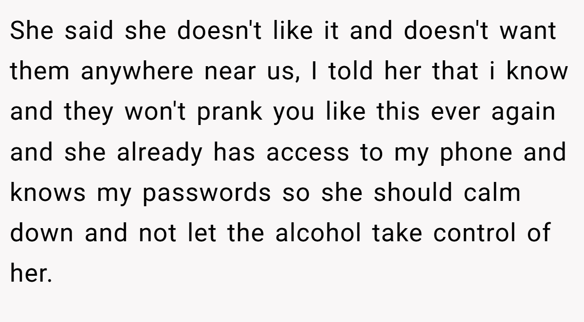 She said she doesn't like it and doesn't want them anywhere near us, I told her that i know and they won't prank you like this ever again and she already has access to my phone and knows my passwords so she should calm down and not let the alcohol take control of her.