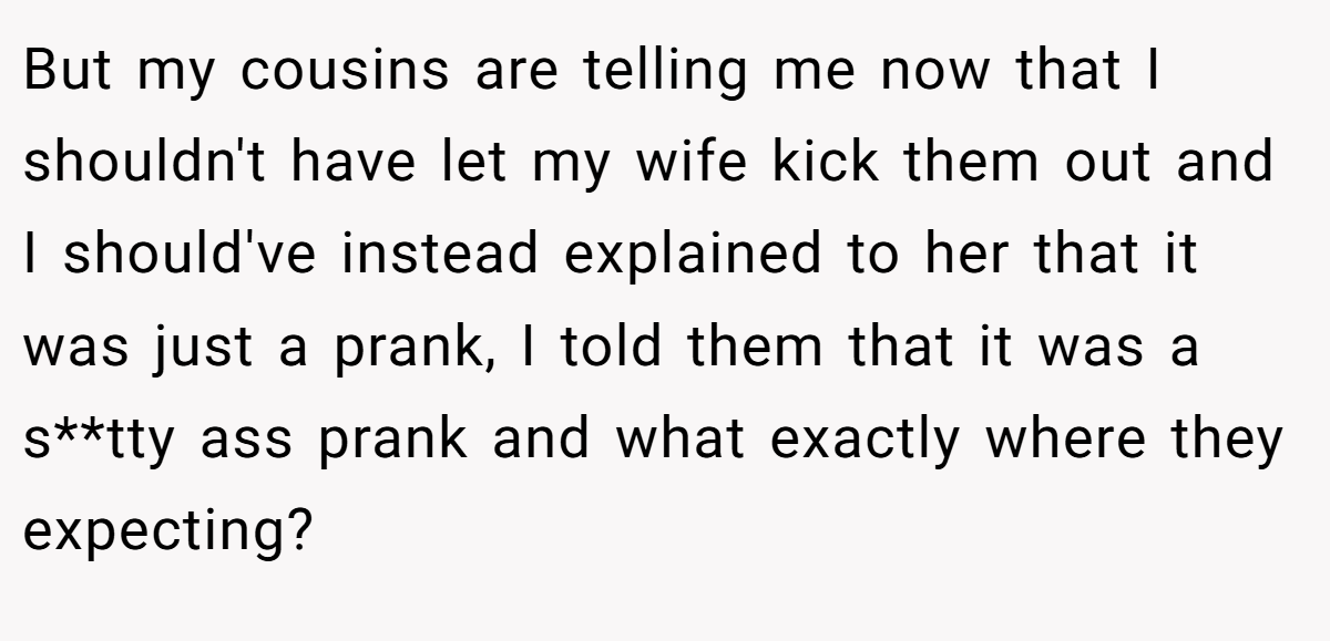 But my cousins are telling me now that I shouldn't have let my wife kick them out and I should've instead explained to her that it was just a prank, I told them that it was a s**tty ass prank and what exactly where they expecting?