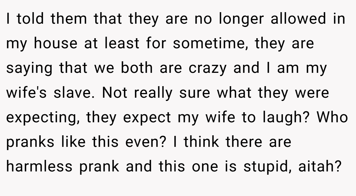 I told them that they are no longer allowed in my house at least for sometime, they are saying that we both are crazy and I am my wife's slave. Not really sure what they were expecting, they expect my wife to laugh? Who pranks like this even? I think there are harmless prank and this one is stupid, aitah?