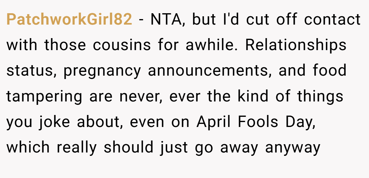 PatchworkGirl82 − NTA, but I'd cut off contact with those cousins for awhile. Relationships status, pregnancy announcements, and food tampering are never, ever the kind of things you joke about, even on April Fools Day, which really should just go away anyway