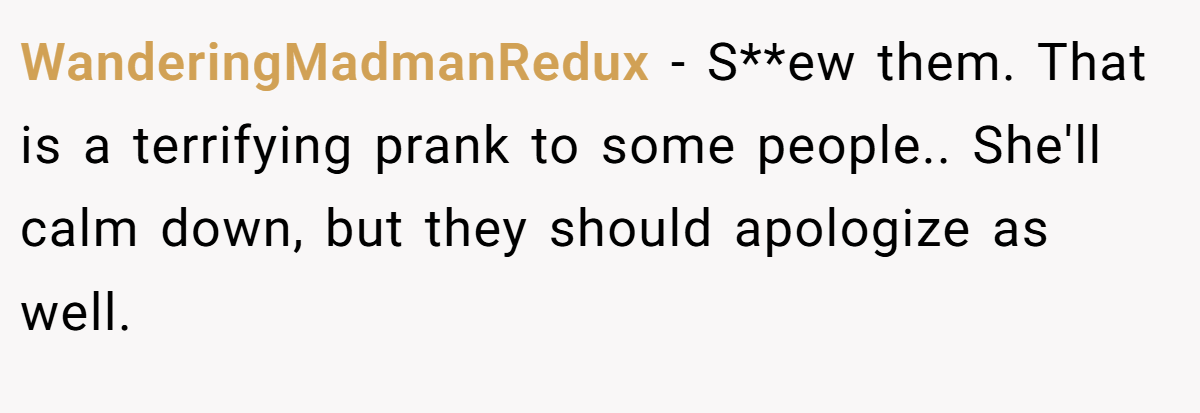 WanderingMadmanRedux − S**ew them. That is a terrifying prank to some people.. She'll calm down, but they should apologize as well.