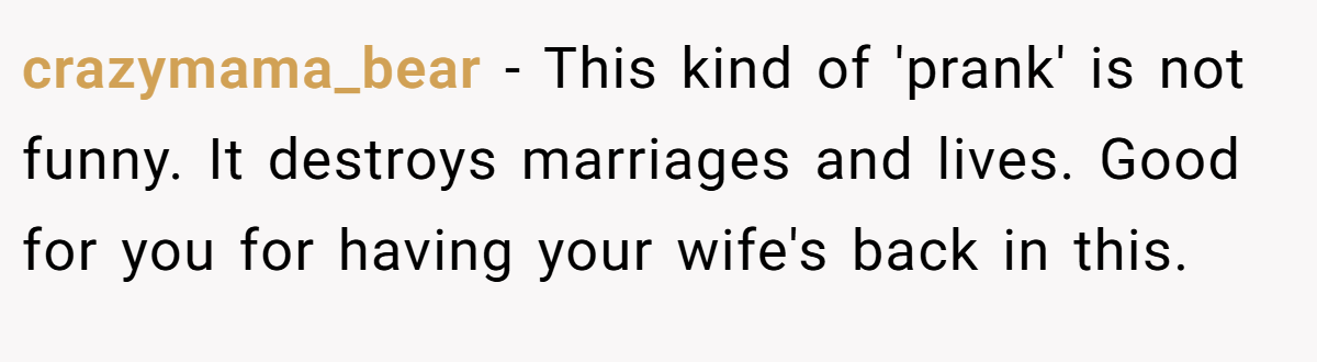 crazymama_bear − This kind of 'prank' is not funny. It destroys marriages and lives. Good for you for having your wife's back in this.