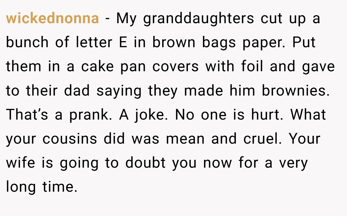 wickednonna − My granddaughters cut up a bunch of letter E in brown bags paper. Put them in a cake pan covers with foil and gave to their dad saying they made him brownies. That’s a prank. A joke. No one is hurt. What your cousins did was mean and cruel. Your wife is going to doubt you now for a very long time.