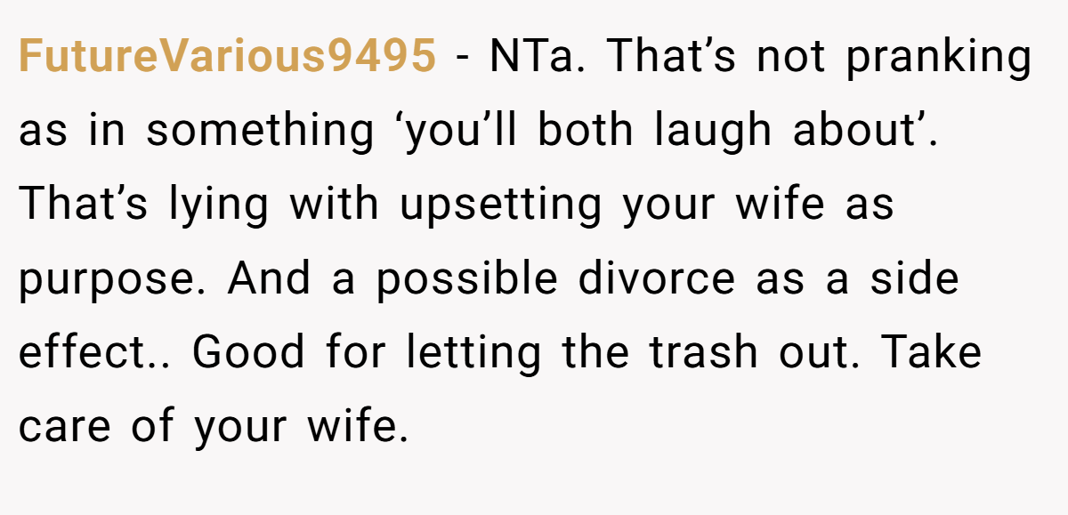 FutureVarious9495 − NTa. That’s not pranking as in something ‘you’ll both laugh about’. That’s lying with upsetting your wife as purpose. And a possible divorce as a side effect.. Good for letting the trash out. Take care of your wife.