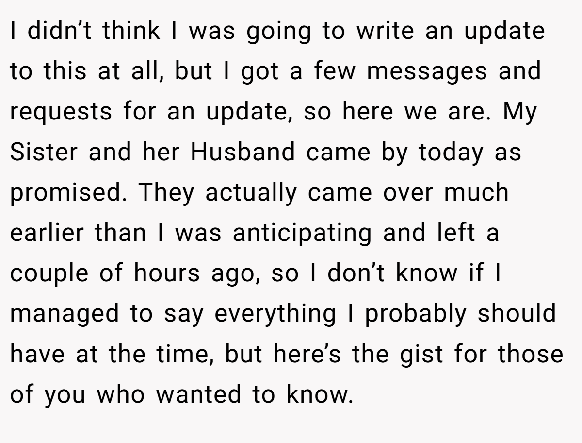 I didn’t think I was going to write an update to this at all, but I got a few messages and requests for an update, so here we are. My Sister and her Husband came by today as promised. They actually came over much earlier than I was anticipating and left a couple of hours ago, so I don’t know if I managed to say everything I probably should have at the time, but here’s the gist for those of you who wanted to know.