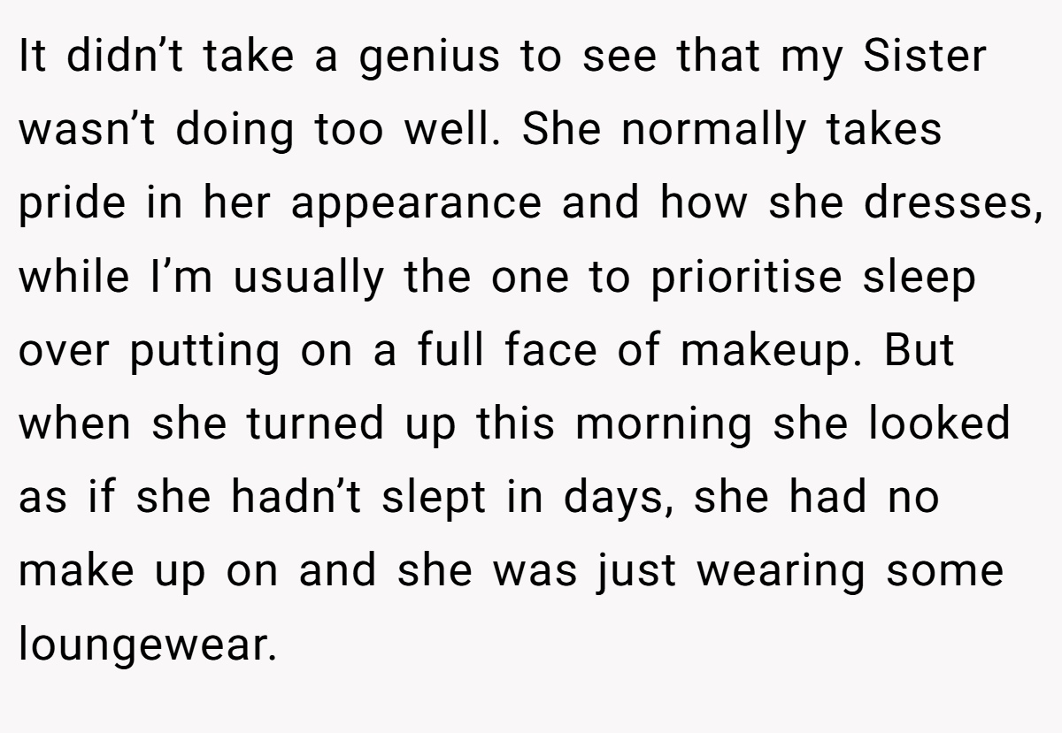 It didn’t take a genius to see that my Sister wasn’t doing too well. She normally takes pride in her appearance and how she dresses, while I’m usually the one to prioritise sleep over putting on a full face of makeup. But when she turned up this morning she looked as if she hadn’t slept in days, she had no make up on and she was just wearing some loungewear.