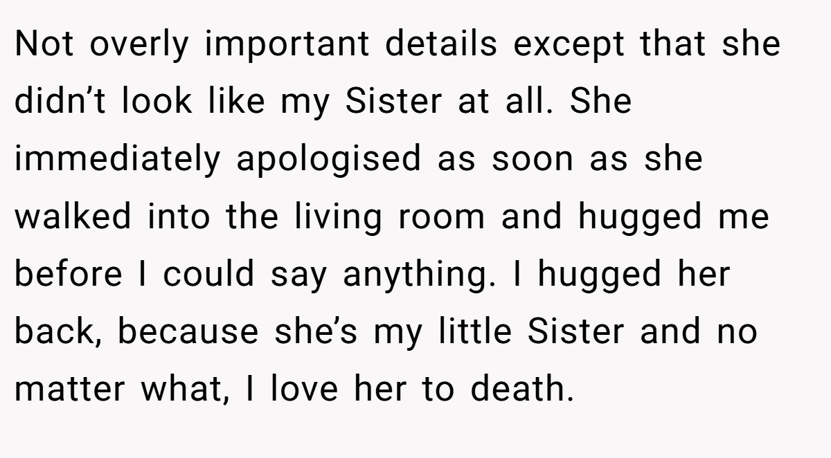 Not overly important details except that she didn’t look like my Sister at all. She immediately apologised as soon as she walked into the living room and hugged me before I could say anything. I hugged her back, because she’s my little Sister and no matter what, I love her to death.