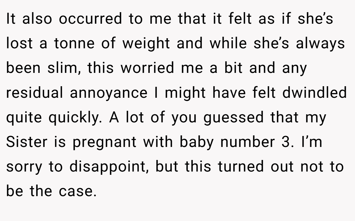 It also occurred to me that it felt as if she’s lost a tonne of weight and while she’s always been slim, this worried me a bit and any residual annoyance I might have felt dwindled quite quickly. A lot of you guessed that my Sister is pregnant with baby number 3. I’m sorry to disappoint, but this turned out not to be the case.
